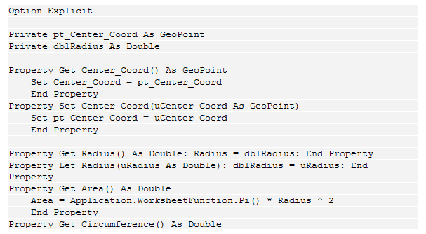 Text Box: Option Explicit
&nbsp;
Private pt_Center_Coord As GeoPoint
Private dblRadius As Double
&nbsp;
Property Get Center_Coord() As GeoPoint
&nbsp;&nbsp;&nbsp; Set Center_Coord = pt_Center_Coord
&nbsp;&nbsp;&nbsp; End Property
Property Set Center_Coord(uCenter_Coord As GeoPoint)
&nbsp;&nbsp;&nbsp; Set pt_Center_Coord = uCenter_Coord
&nbsp;&nbsp;&nbsp; End Property
&nbsp;
Property Get Radius() As Double: Radius = dblRadius: End Property
Property Let Radius(uRadius As Double): dblRadius = uRadius: End Property
Property Get Area() As Double
&nbsp;&nbsp;&nbsp; Area = Application.WorksheetFunction.Pi() * Radius ^ 2
&nbsp;&nbsp;&nbsp; End Property
Property Get Circumference() As Double
&nbsp;&nbsp;&nbsp; Circumference = 2 * Application.WorksheetFunction.Pi() * Radius
&nbsp;&nbsp;&nbsp; End Property
