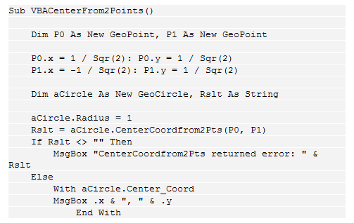 Text Box: Sub VBACenterFrom2Points()
&nbsp;&nbsp;&nbsp; 
&nbsp;&nbsp;&nbsp; Dim P0 As New GeoPoint, P1 As New GeoPoint
&nbsp;&nbsp;&nbsp; 
&nbsp;&nbsp;&nbsp; P0.x = 1 / Sqr(2): P0.y = 1 / Sqr(2)
&nbsp;&nbsp;&nbsp; P1.x = -1 / Sqr(2): P1.y = 1 / Sqr(2)
&nbsp;&nbsp;&nbsp; 
&nbsp;&nbsp;&nbsp; Dim aCircle As New GeoCircle, Rslt As String
&nbsp;&nbsp;&nbsp; 
&nbsp;&nbsp;&nbsp; aCircle.Radius = 1
&nbsp;&nbsp;&nbsp; Rslt = aCircle.CenterCoordfrom2Pts(P0, P1)
&nbsp;&nbsp;&nbsp; If Rslt <> "" Then
&nbsp;&nbsp;&nbsp;&nbsp;&nbsp;&nbsp;&nbsp; MsgBox "CenterCoordfrom2Pts returned error: " & Rslt
&nbsp;&nbsp;&nbsp; Else
&nbsp;&nbsp;&nbsp;&nbsp;&nbsp;&nbsp;&nbsp; With aCircle.Center_Coord
&nbsp;&nbsp;&nbsp;&nbsp;&nbsp;&nbsp;&nbsp; MsgBox .x & ", " & .y
&nbsp;&nbsp;&nbsp;&nbsp;&nbsp;&nbsp;&nbsp;&nbsp;&nbsp;&nbsp;&nbsp; End With
&nbsp;&nbsp;&nbsp;&nbsp;&nbsp;&nbsp;&nbsp; End If
&nbsp;&nbsp;&nbsp; End Sub

