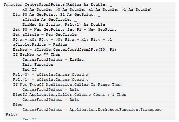 Text Box: Function CenterFrom2Points(Radius As Double, _
&nbsp;&nbsp;&nbsp;&nbsp;&nbsp;&nbsp;&nbsp; x0 As Double, y0 As Double, x1 As Double, y1 As Double)
&nbsp;&nbsp;&nbsp; Dim P0 As GeoPoint, P1 As GeoPoint, _
&nbsp;&nbsp;&nbsp;&nbsp;&nbsp;&nbsp;&nbsp; aCircle As GeoCircle, _
&nbsp;&nbsp;&nbsp;&nbsp;&nbsp;&nbsp;&nbsp; ErrMsg As String, Rslt(1) As Double
&nbsp;&nbsp;&nbsp; Set P0 = New GeoPoint: Set P1 = New GeoPoint
&nbsp;&nbsp;&nbsp; Set aCircle = New GeoCircle
&nbsp;&nbsp;&nbsp; P0.x = x0: P0.y = y0: P1.x = x1: P1.y = y1
&nbsp;&nbsp;&nbsp; aCircle.Radius = Radius
&nbsp;&nbsp;&nbsp; ErrMsg = aCircle.CenterCoordfrom2Pts(P0, P1)
&nbsp;&nbsp;&nbsp; If ErrMsg <> "" Then
&nbsp;&nbsp;&nbsp;&nbsp;&nbsp;&nbsp;&nbsp; CenterFrom2Points = ErrMsg
&nbsp;&nbsp;&nbsp;&nbsp;&nbsp;&nbsp;&nbsp; Exit Function
&nbsp;&nbsp;&nbsp;&nbsp;&nbsp;&nbsp;&nbsp; End If
&nbsp;&nbsp;&nbsp; Rslt(0) = aCircle.Center_Coord.x
&nbsp;&nbsp;&nbsp; Rslt(1) = aCircle.Center_Coord.y
&nbsp;&nbsp;&nbsp; If Not TypeOf Application.Caller Is Range Then
&nbsp;&nbsp;&nbsp;&nbsp;&nbsp;&nbsp;&nbsp; CenterFrom2Points = Rslt
&nbsp;&nbsp;&nbsp; ElseIf Application.Caller.Columns.Count > 1 Then
&nbsp;&nbsp;&nbsp;&nbsp;&nbsp;&nbsp;&nbsp; CenterFrom2Points = Rslt
&nbsp;&nbsp;&nbsp; Else
&nbsp;&nbsp;&nbsp;&nbsp;&nbsp;&nbsp;&nbsp; CenterFrom2Points = Application.WorksheetFunction.Transpose(Rslt)
&nbsp;&nbsp;&nbsp;&nbsp;&nbsp;&nbsp;&nbsp; End If
&nbsp;&nbsp;&nbsp; End Function
&nbsp;
